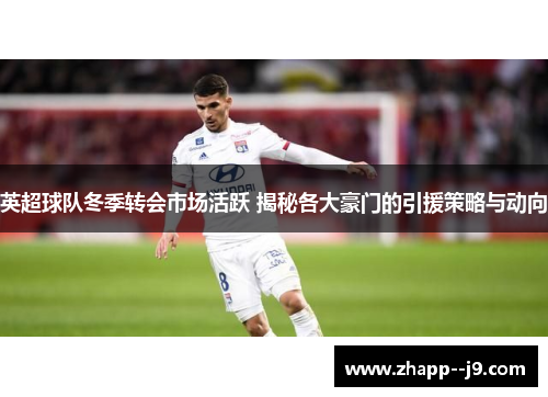 英超球队冬季转会市场活跃 揭秘各大豪门的引援策略与动向
