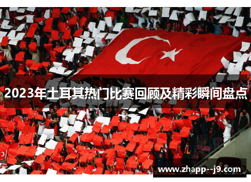2023年土耳其热门比赛回顾及精彩瞬间盘点 2023年土耳其热门比赛回顾及精彩瞬间盘点