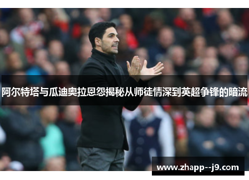 阿尔特塔与瓜迪奥拉恩怨揭秘从师徒情深到英超争锋的暗流