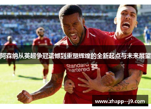 阿森纳从英超争冠遗憾到重塑辉煌的全新起点与未来展望 阿森纳从英超争冠遗憾到重塑辉煌的全新起点与未来展望