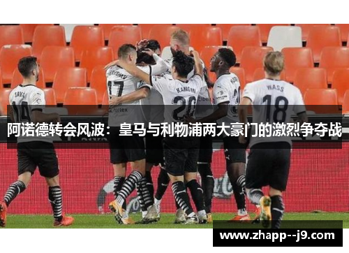 阿诺德转会风波:皇马与利物浦两大豪门的激烈争夺战 阿诺德转会风波:皇马与利物浦两大豪门的激烈争夺战