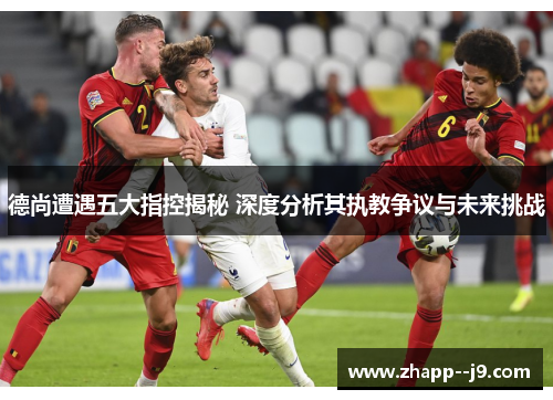 德尚遭遇五大指控揭秘 深度分析其执教争议与未来挑战