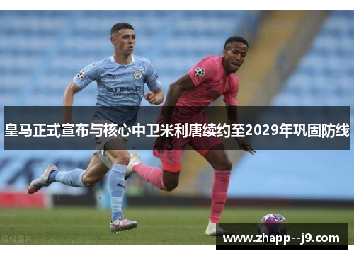 皇马正式宣布与核心中卫米利唐续约至2029年巩固防线 皇马正式宣布与核心中卫米利唐续约至2029年巩固防线