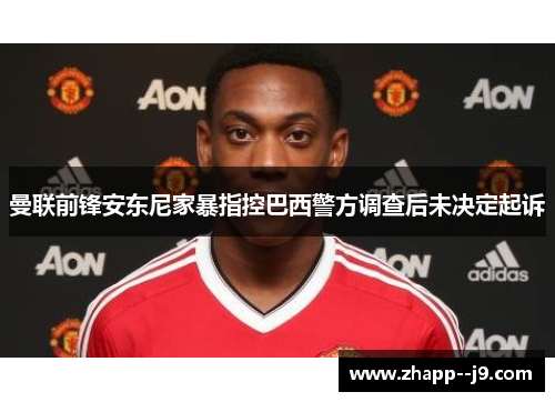 曼联前锋安东尼家暴指控巴西警方调查后未决定起诉
