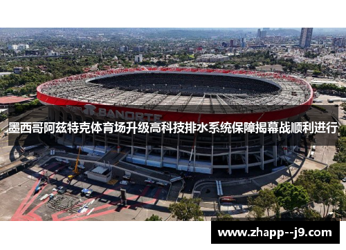 墨西哥阿兹特克体育场升级高科技排水系统保障揭幕战顺利进行