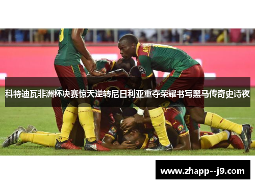 科特迪瓦非洲杯决赛惊天逆转尼日利亚重夺荣耀书写黑马传奇史诗夜 科特迪瓦非洲杯决赛惊天逆转尼日利亚重夺荣耀书写黑马传奇史诗夜